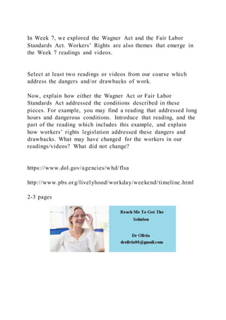 In Week 7, we explored the Wagner Act and the Fair Labor
Standards Act. Workers’ Rights are also themes that emerge in
the Week 7 readings and videos.
Select at least two readings or videos from our course which
address the dangers and/or drawbacks of work.
Now, explain how either the Wagner Act or Fair Labor
Standards Act addressed the conditions described in these
pieces. For example, you may find a reading that addressed long
hours and dangerous conditions. Introduce that reading, and the
part of the reading which includes this example, and explain
how workers’ rights legislation addressed these dangers and
drawbacks. What may have changed for the workers in our
readings/videos? What did not change?
https://www.dol.gov/agencies/whd/flsa
http://www.pbs.org/livelyhood/workday/weekend/timeline.html
2-3 pages
 
