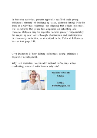In Western societies, parents typically scaffold their young
children’s mastery of challenging tasks, communicating with the
child in a way that resembles the teaching that occurs in school.
But in cultures that place less emphasis on schooling and
literacy, children may be expected to take greater responsibility
for acquiring new skills through observation and participation
in community activities, as described in the Cultural Influences
box on text page 188.
Give examples of how culture influences young children’s
cognitive development.
Why is it important to consider cultural influences when
conducting research with human subjects?
 