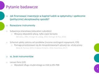 Pytanie badawcze
o Jak finansować inwestycje w kapitał ludzki w optymalny i społecznie
(politycznie) akceptowalny sposób?
...