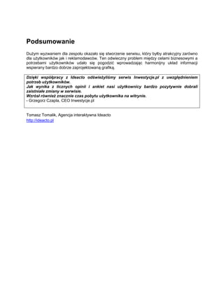 Podsumowanie
Dużym wyzwaniem dla zespołu okazało się stworzenie serwisu, który byłby atrakcyjny zarówno
dla użytkowników jak i reklamodawców. Ten odwieczny problem między celami biznesowymi a
potrzebami użytkowników udało się pogodzić wprowadzając harmonijny układ informacji
wspierany bardzo dobrze zaprojektowaną grafiką.

Dzięki współpracy z Ideacto odświeżyliśmy serwis Inwestycje.pl z uwzględnieniem
potrzeb użytkowników.
Jak wynika z licznych opinii i ankiet nasi użytkownicy bardzo pozytywnie dobrali
zaistniałe zmiany w serwisie.
Wzrósł również znacznie czas pobytu użytkownika na witrynie.
- Grzegorz Czapla, CEO Inwestycje.pl


Tomasz Tomalik, Agencja interaktywna Ideacto
http://ideacto.pl
 