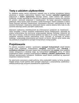 Testy z udziałem użytkowników
Po dokładnej analizie danych ilościowych nadszedł czas na bardziej szczegółowe badania
jakościowe z udziałem użytkowników. Badania miały charakter wywiadów pogłębionych
połączonych z testem użyteczności obecnego serwisu. Celem badania było wykrycie
problemów, na jakie napotykają się użytkownicy w trakcie korzystania z serwisu oraz poznanie
ich potrzeb i zachowań związanych z inwestowaniem. Do badań zaproszono inwestorów
giełdowych, którzy bardzo często korzystali z portali finansowych. Pytania zadawane w trakcie
testów dotyczyły zachowań inwestycyjnych, poszukiwania informacji i wykorzystania do tego
serwisów finansowych. Użytkownicy wykonywali również ustalone zadania, które miały na celu
ocenienie obecnego serwisu pod kątem użyteczności.

Zaproszeni użytkownicy charakteryzowali się zróżnicowanym podejściem do inwestowania -
osoby korzystały z różnych sposobów podejmowania decyzji inwestycyjnych, zajmowały się
analizą fundamentalną i/lub techniczną, przeprowadzały operacje finansowe codziennie lub
kilka razy w miesiącu, ceniły komentarze giełdowe lub nigdy ich nie czytały. Inwestorzy często
sprawdzali notowania podczas wykonywania innych czynności, co wymagało od serwisu
szybkiego i przejrzystego prezentowania tych danych na stronie. Zebrane wyniki testów stały
się podstawą do przygotowania wymagań funkcjonalnych nowego projektu.


Projektowanie
Po zebraniu wszystkich wyników i opracowaniu wymagań funkcjonalnych zespół Ideacto
zaczął prace projektowe. Przebudowano nawigację, opracowano nową interakcję i
architekturę informacji. Końcowym etapem prac koncepcyjnych była makieta, która następnie
została wzbogacona o interakcje stając się funkcjonalnym prototypem strony. W trakcie
projektowania makiet i prototypu przeprowadzono badania z udziałem użytkowników, którzy
testowali zaproponowane rozwiązania. Dodatkowo zespół Ideacto posiłkował się wsparciem
ekspertów z dziedziny finansów.

Na zakończenie opracowano projekt graficzny, który przekształcił makiety na formę wizualną.
Wygląd serwisu musiał spełniać wiele wymagań związanych z przejrzystością, czytelnością i
estetyką podtrzymując pozytywne doświadczenia użytkowników.
 