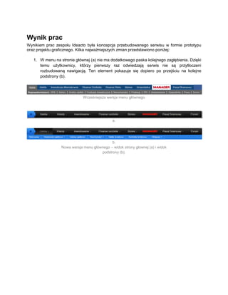 Wynik prac
Wynikiem prac zespołu Ideacto była koncepcja przebudowanego serwisu w formie prototypu
oraz projektu graficznego. Kilka najważniejszych zmian przedstawiono poniżej:

   1. W menu na stronie głównej (a) nie ma dodatkowego paska kolejnego zagłębienia. Dzięki
      temu użytkownicy, którzy pierwszy raz odwiedzają serwis nie są przytłoczeni
      rozbudowaną nawigacją. Ten element pokazuje się dopiero po przejściu na kolejne
      podstrony (b).




                             Wcześniejsza wersja menu głównego




                                              a.




                                            b.
                 Nowa wersja menu głównego – widok strony głownej (a) i widok
                                      podstrony (b).
 