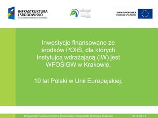 2014-08-12Wojewódzki Fundusz Ochrony Środowiska i Gospodarki Wodnej w Krakowie1
Inwestycje finansowane ze
środków POIiŚ, dla których
Instytujcą wdrażającą (IW) jest
WFOŚiGW w Krakowie.
10 lat Polski w Unii Europejskiej.
 