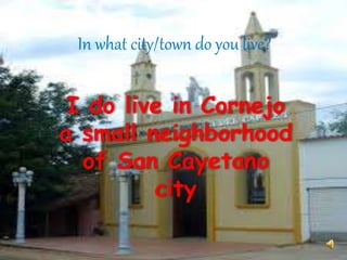 In what city/town do you live? 
I do live in Cornejo 
a small neighborhood 
of San Cayetano 
city 
 