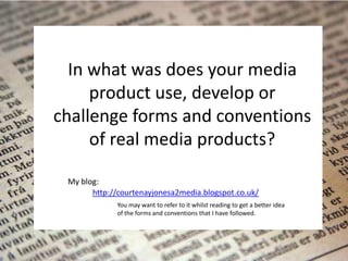 In what was does your media
     product use, develop or
challenge forms and conventions
     of real media products?

 My blog:
       http://courtenayjonesa2media.blogspot.co.uk/
             You may want to refer to it whilst reading to get a better idea
             of the forms and conventions that I have followed.
 