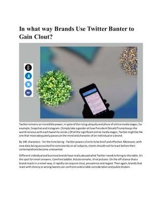 In what way Brands Use Twitter Banter to
Gain Clout?
Twitterremainsanincrediblepower,inspiteof the risingubiquityandallure of onlinemediastages,for
example,SnapchatandInstagram.(Simplytake aganderat how PresidentDonaldTrumpkeeps the
worldnervouswitheachtweethe sends.) Of all the significantonline mediastages,Twittermightbe the
one that mostadequatelypassesonthe mindandcharacter of an individualora brand.
By 140 characters - for the time being - Twitterpowersclientstobe brief andeffective.Moreover,with
newdata beingaccountedforconsistentlyonall subjects,clientsshouldrushtoreact before their
contemplationsbecome unessential.
Differentindividualandbusinessbrandshave reallyabusedwhatTwitter needstobringto the table.It's
the spot forsmart answers.Carefree babble.Astuteremarks.Viral pictures.Onthe off chance thata
brand reactsin a smart way,it rapidlycanacquire clout,prevalence andregard.Thenagain,brandsthat
react withcheesyorwrongtweetscan confrontundesirable considerationandpublicdisdain.
 