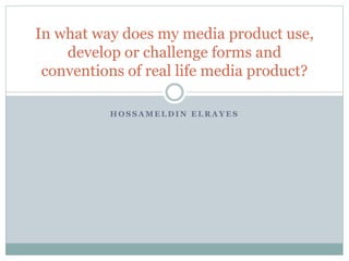 H O S S A M E L D I N E L R A Y E S
In what way does my media product use,
develop or challenge forms and
conventions of real life media product?
 