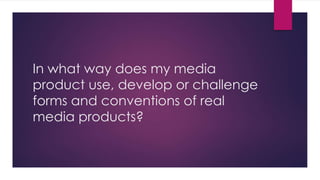 In what way does my media
product use, develop or challenge
forms and conventions of real
media products?
 