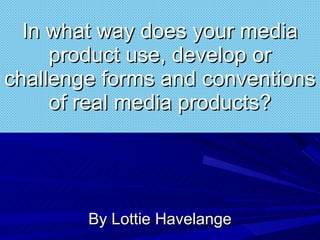 In what way does your media product use, develop or challenge forms and conventions of real media products? By Lottie Havelange 