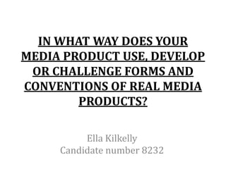 IN WHAT WAY DOES YOUR
MEDIA PRODUCT USE, DEVELOP
 OR CHALLENGE FORMS AND
CONVENTIONS OF REAL MEDIA
        PRODUCTS?

          Ella Kilkelly
     Candidate number 8232
 