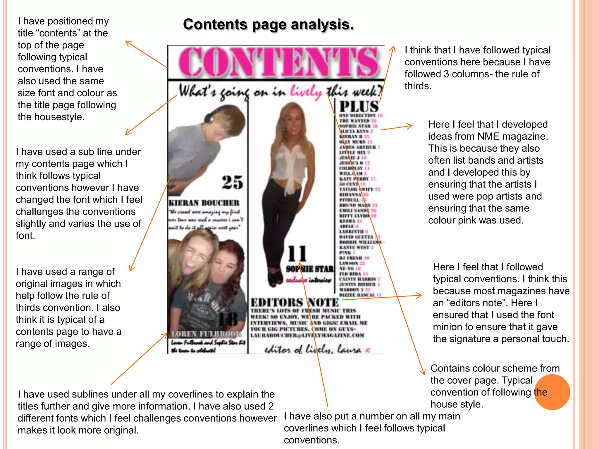 I have positioned my                 Contents page analysis.
title “contents” at the
top of the page
                                                                                       I think that I have followed typical
following typical
                                                                                       conventions here because I have
conventions. I have
                                                                                       followed 3 columns- the rule of
also used the same
                                                                                       thirds.
size font and colour as
the title page following
the housestyle.
                                                                                             Here I feel that I developed
                                                                                             ideas from NME magazine.
I have used a sub line under                                                                 This is because they also
my contents page which I                                                                     often list bands and artists
think follows typical                                                                        and I developed this by
conventions however I have                                                                   ensuring that the artists I
changed the font which I feel                                                                used were pop artists and
challenges the conventions                                                                   ensuring that the same
slightly and varies the use of                                                               colour pink was used.
font.


I have used a range of                                                                        Here I feel that I followed
original images in which                                                                      typical conventions. I think this
help follow the rule of                                                                       because most magazines have
thirds convention. I also                                                                     an “editors note”. Here I
think it is typical of a                                                                      ensured that I used the font
contents page to have a                                                                       minion to ensure that it gave
range of images.                                                                              the signature a personal touch.

                                                                                                Contains colour scheme from
                                                                                                the cover page. Typical
I have used sublines under all my coverlines to explain the                                     convention of following the
titles further and give more information. I have also used 2                                    house style.
different fonts which I feel challenges conventions however I have also put a number on all my main
makes it look more original.                                 coverlines which I feel follows typical
                                                             conventions.
 