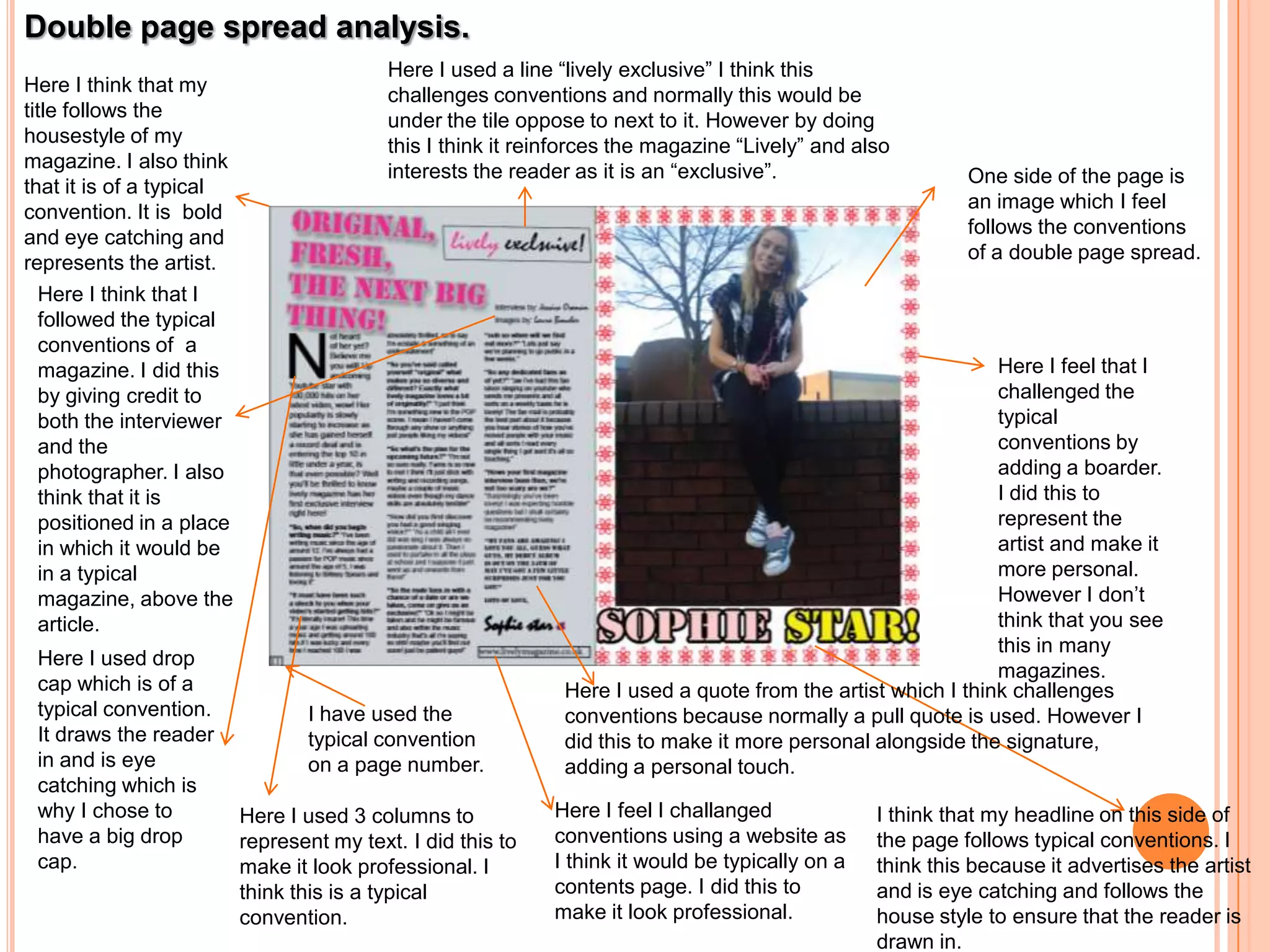 Double page spread analysis.
                                            Here I used a line “lively exclusive” I think this
Here I think that my                        challenges conventions and normally this would be
title follows the                           under the tile oppose to next to it. However by doing
housestyle of my                            this I think it reinforces the magazine “Lively” and also
magazine. I also think                      interests the reader as it is an “exclusive”.
that it is of a typical                                                                                      One side of the page is
convention. It is bold                                                                                       an image which I feel
and eye catching and                                                                                         follows the conventions
represents the artist.                                                                                       of a double page spread.
   Here I think that I
   followed the typical
   conventions of a
   magazine. I did this                                                                                         Here I feel that I
   by giving credit to                                                                                          challenged the
   both the interviewer                                                                                         typical
   and the                                                                                                      conventions by
   photographer. I also                                                                                         adding a boarder.
   think that it is                                                                                             I did this to
   positioned in a place                                                                                        represent the
   in which it would be                                                                                         artist and make it
   in a typical                                                                                                 more personal.
   magazine, above the                                                                                          However I don’t
   article.                                                                                                     think that you see
                                                                                                                this in many
 Here I used drop
                                                                                                                magazines.
 cap which is of a                                              Here I used a quote from the artist which I think challenges
 typical convention.              I have used the               conventions because normally a pull quote is used. However I
 It draws the reader              typical convention            did this to make it more personal alongside the signature,
 in and is eye                    on a page number.             adding a personal touch.
 catching which is
 why I chose to            Here I used 3 columns to           Here I feel I challanged             I think that my headline on this side of
 have a big drop           represent my text. I did this to   conventions using a website as       the page follows typical conventions. I
 cap.                      make it look professional. I       I think it would be typically on a   think this because it advertises the artist
                           think this is a typical            contents page. I did this to         and is eye catching and follows the
                           convention.                        make it look professional.           house style to ensure that the reader is
                                                                                                   drawn in.
 