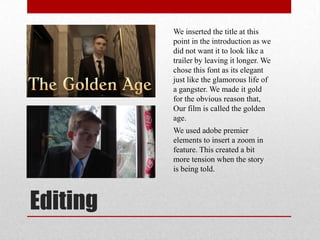 Editing
We inserted the title at this
point in the introduction as we
did not want it to look like a
trailer by leaving it longer. We
chose this font as its elegant
just like the glamorous life of
a gangster. We made it gold
for the obvious reason that,
Our film is called the golden
age.
We used adobe premier
elements to insert a zoom in
feature. This created a bit
more tension when the story
is being told.
 