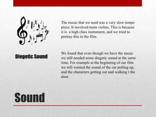 Sound
The music that we used was a very slow tempo
piece. It involved main violins. This is because
it is a high class instrument, and we tried to
portray this in the film.
Diegetic Sound
We found that even though we have the music
we still needed some diegetic sound at the same
time. For example at the beginning of our film
we still wanted the sound of the car pulling up,
and the characters getting out and walking t the
door.
 