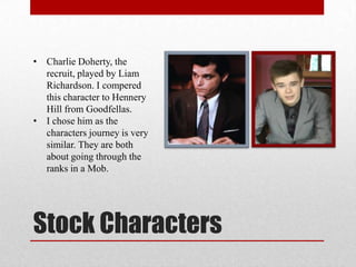Stock Characters
• Charlie Doherty, the
recruit, played by Liam
Richardson. I compered
this character to Hennery
Hill from Goodfellas.
• I chose him as the
characters journey is very
similar. They are both
about going through the
ranks in a Mob.
 