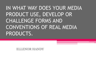 IN WHAT WAY DOES YOUR MEDIA
PRODUCT USE, DEVELOP OR
CHALLENGE FORMS AND
CONVENTIONS OF REAL MEDIA
PRODUCTS.
ELLENOR HANDY
 