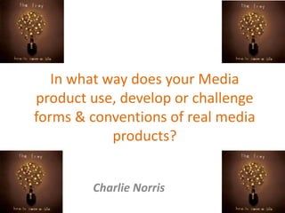 In what way does your Media
product use, develop or challenge
forms & conventions of real media
products?
Charlie Norris
 