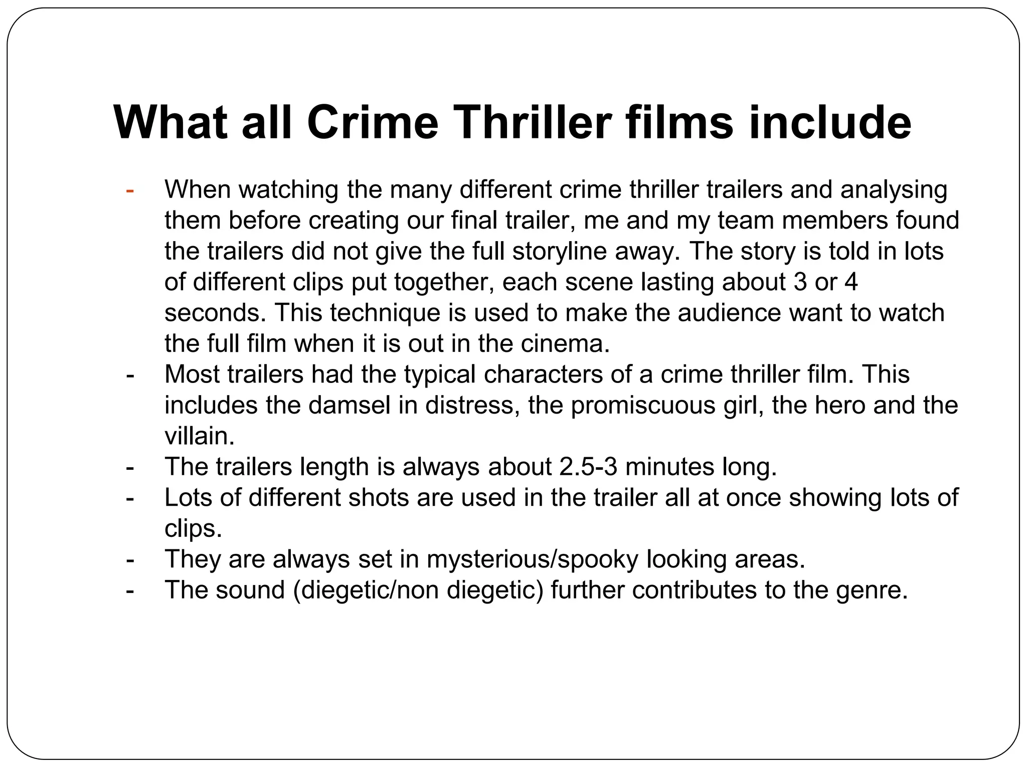 What all Crime Thriller films include
- When watching the many different crime thriller trailers and analysing
them before creating our final trailer, me and my team members found
the trailers did not give the full storyline away. The story is told in lots
of different clips put together, each scene lasting about 3 or 4
seconds. This technique is used to make the audience want to watch
the full film when it is out in the cinema.
- Most trailers had the typical characters of a crime thriller film. This
includes the damsel in distress, the promiscuous girl, the hero and the
villain.
- The trailers length is always about 2.5-3 minutes long.
- Lots of different shots are used in the trailer all at once showing lots of
clips.
- They are always set in mysterious/spooky looking areas.
- The sound (diegetic/non diegetic) further contributes to the genre.
 