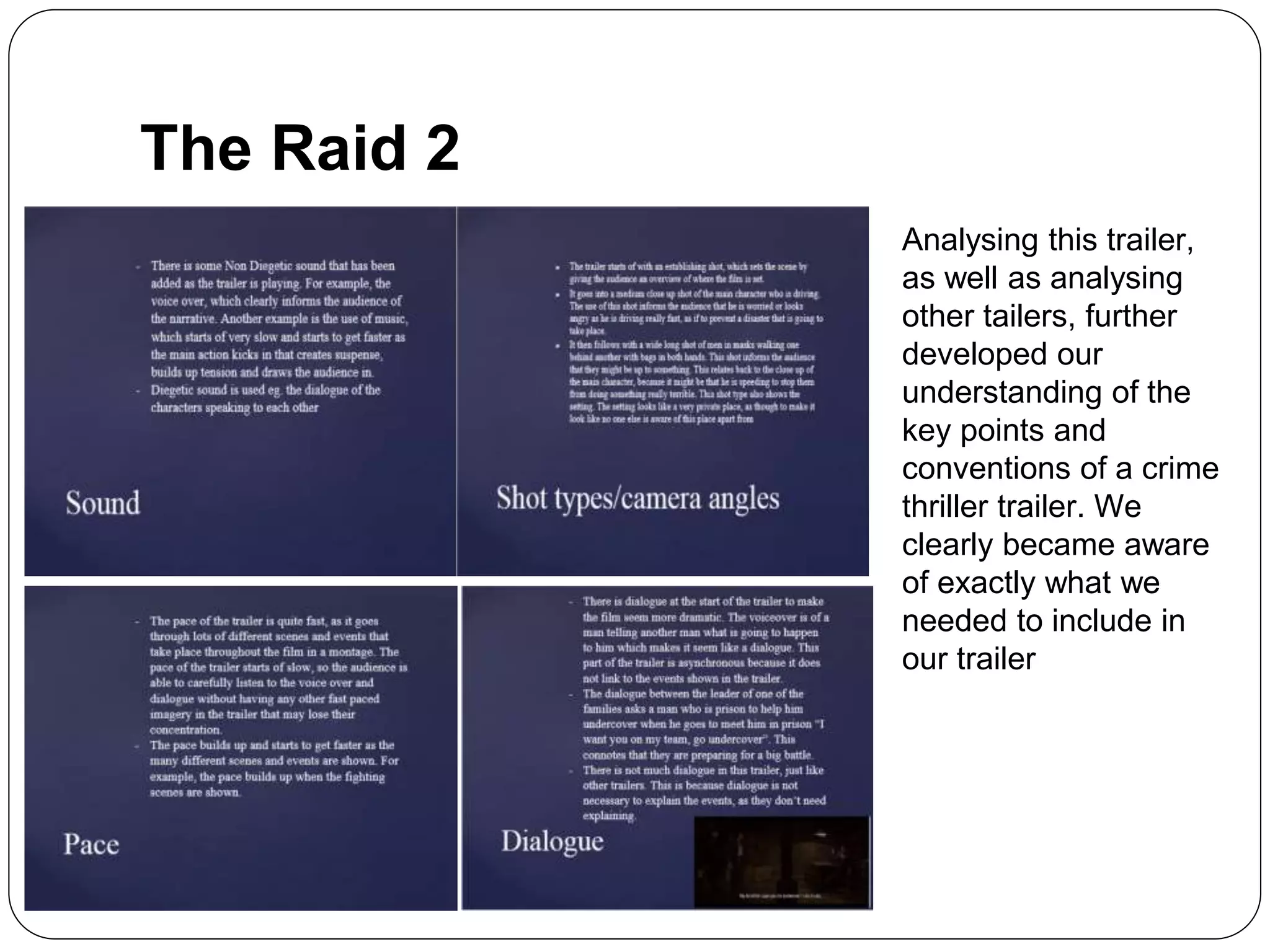 The Raid 2
Analysing this trailer,
as well as analysing
other tailers, further
developed our
understanding of the
key points and
conventions of a crime
thriller trailer. We
clearly became aware
of exactly what we
needed to include in
our trailer
 
