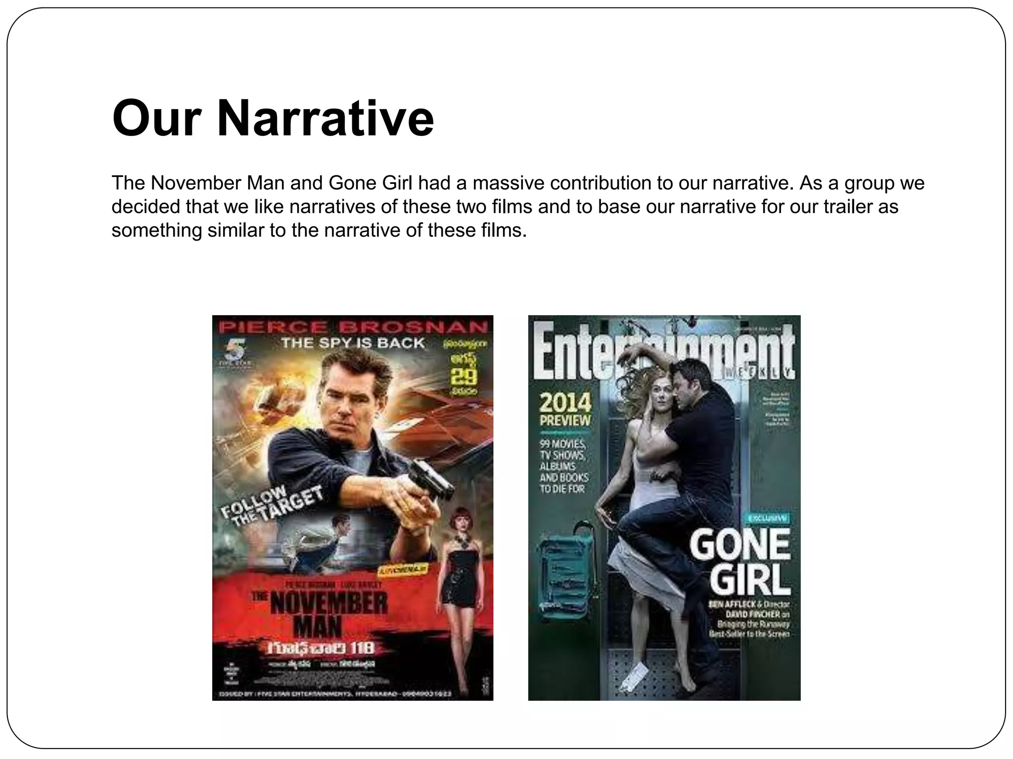 Our Narrative
The November Man and Gone Girl had a massive contribution to our narrative. As a group we
decided that we like narratives of these two films and to base our narrative for our trailer as
something similar to the narrative of these films.
 
