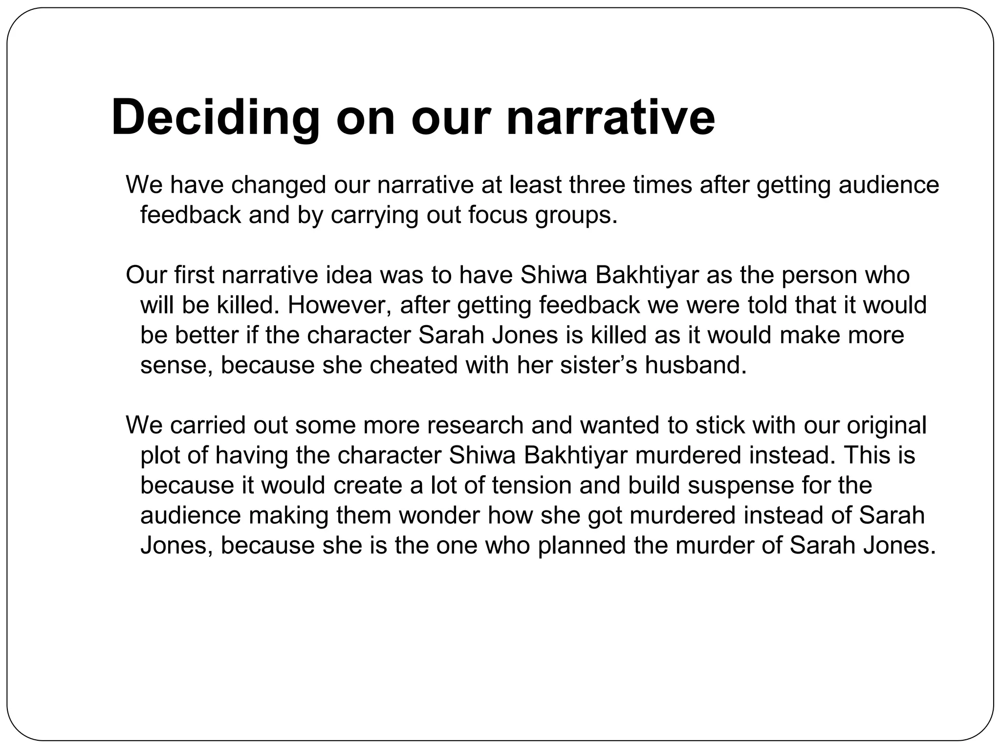 Deciding on our narrative
We have changed our narrative at least three times after getting audience
feedback and by carrying out focus groups.
Our first narrative idea was to have Shiwa Bakhtiyar as the person who
will be killed. However, after getting feedback we were told that it would
be better if the character Sarah Jones is killed as it would make more
sense, because she cheated with her sister’s husband.
We carried out some more research and wanted to stick with our original
plot of having the character Shiwa Bakhtiyar murdered instead. This is
because it would create a lot of tension and build suspense for the
audience making them wonder how she got murdered instead of Sarah
Jones, because she is the one who planned the murder of Sarah Jones.
 