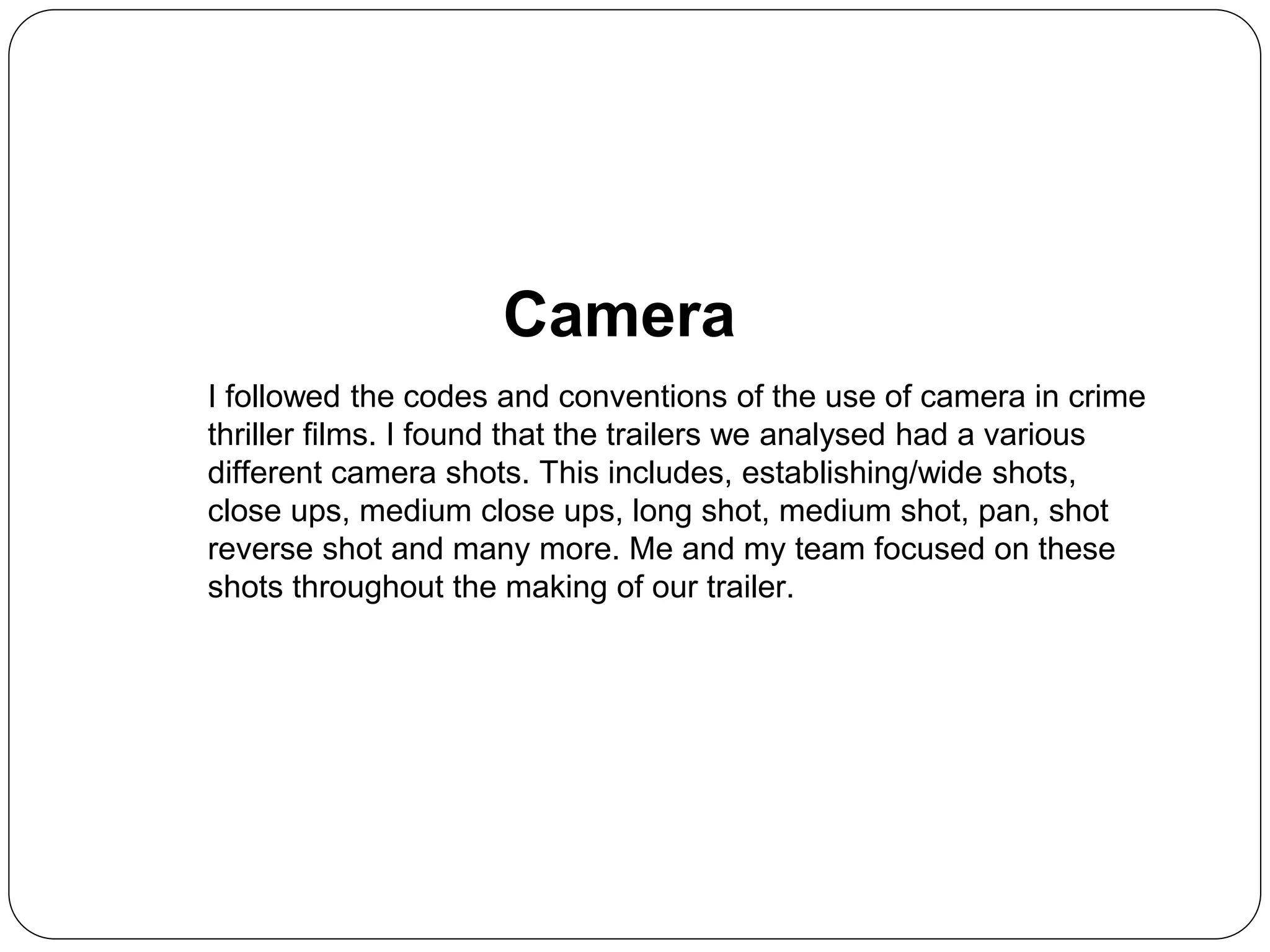 Camera
I followed the codes and conventions of the use of camera in crime
thriller films. I found that the trailers we analysed had a various
different camera shots. This includes, establishing/wide shots,
close ups, medium close ups, long shot, medium shot, pan, shot
reverse shot and many more. Me and my team focused on these
shots throughout the making of our trailer.
 