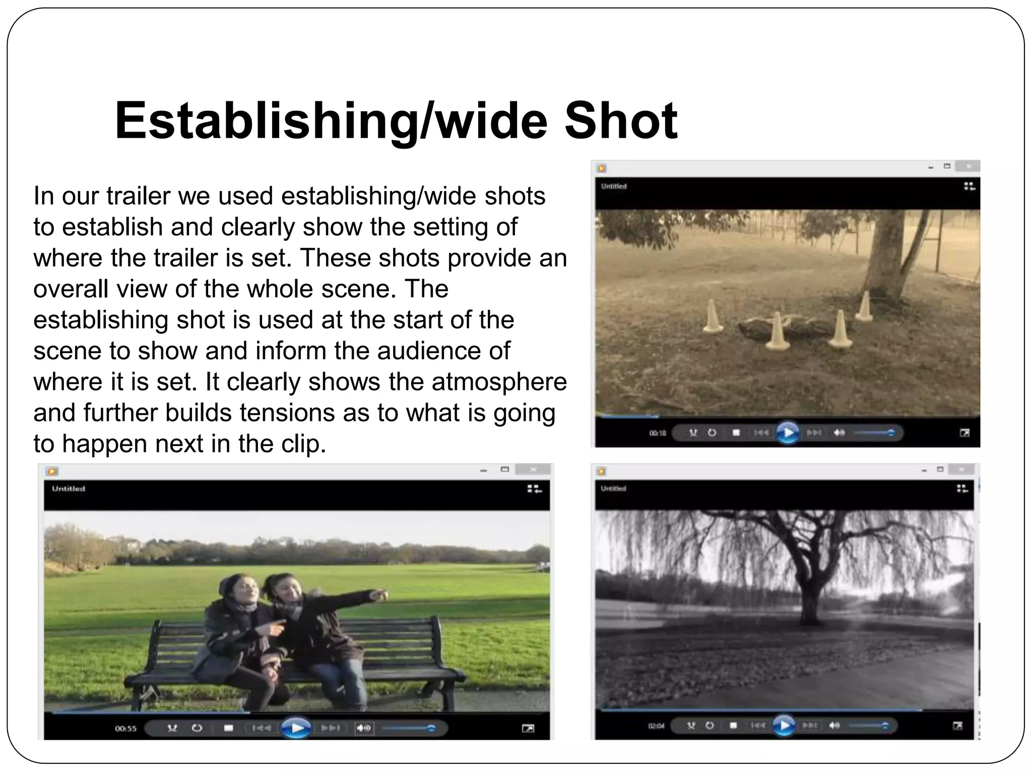 Establishing/wide Shot
In our trailer we used establishing/wide shots
to establish and clearly show the setting of
where the trailer is set. These shots provide an
overall view of the whole scene. The
establishing shot is used at the start of the
scene to show and inform the audience of
where it is set. It clearly shows the atmosphere
and further builds tensions as to what is going
to happen next in the clip.
 