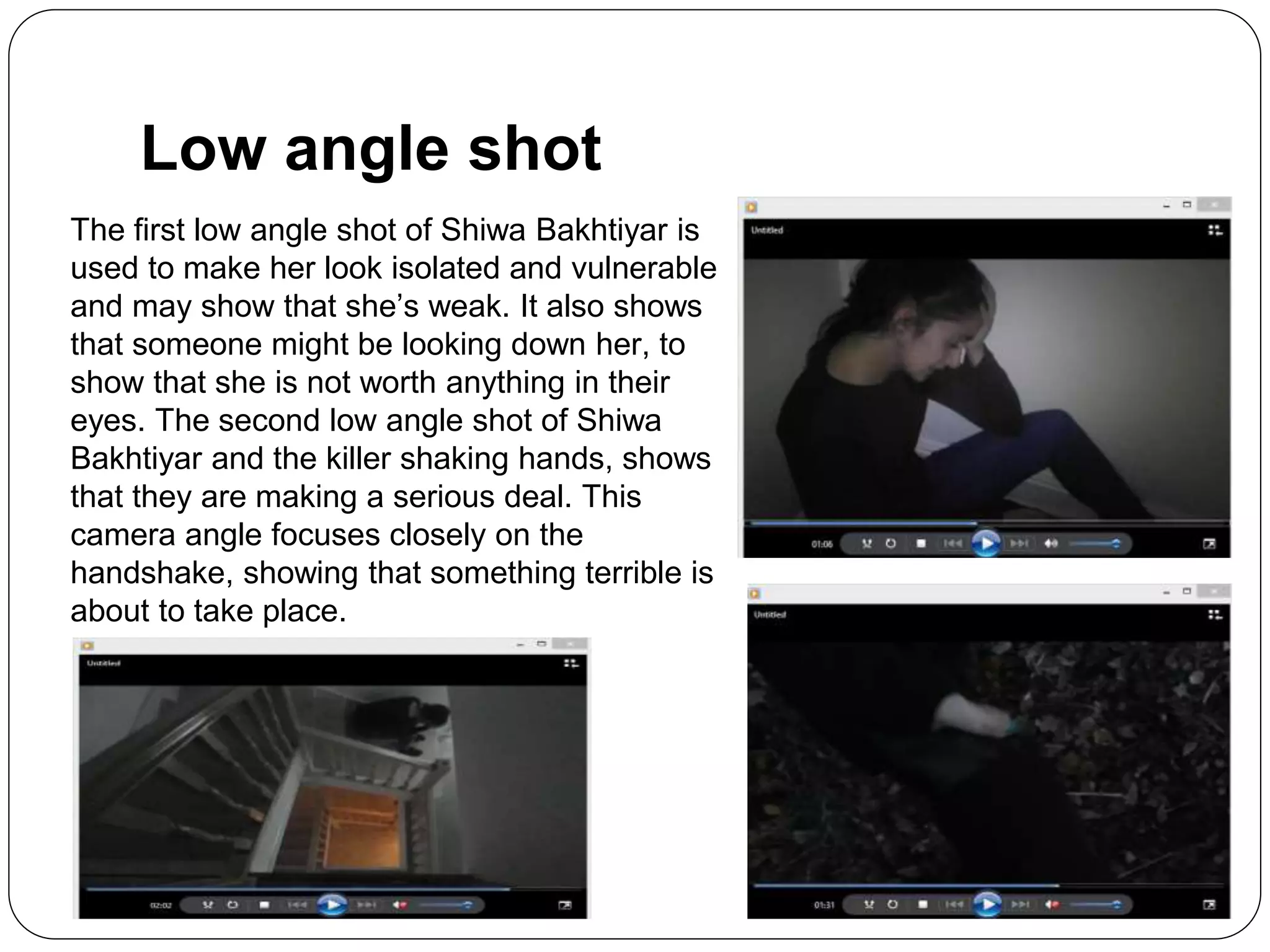 Low angle shot
The first low angle shot of Shiwa Bakhtiyar is
used to make her look isolated and vulnerable
and may show that she’s weak. It also shows
that someone might be looking down her, to
show that she is not worth anything in their
eyes. The second low angle shot of Shiwa
Bakhtiyar and the killer shaking hands, shows
that they are making a serious deal. This
camera angle focuses closely on the
handshake, showing that something terrible is
about to take place.
 
