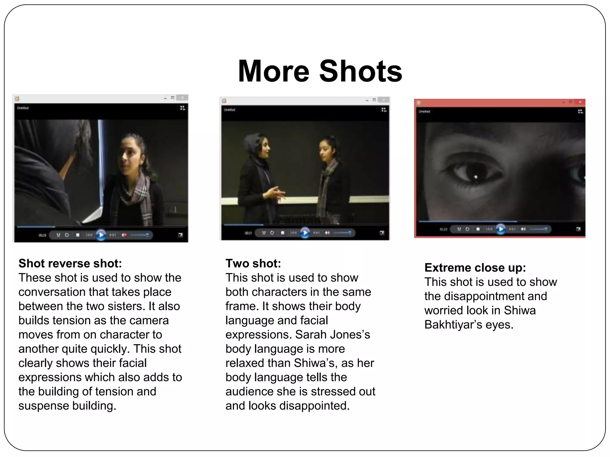 More Shots
Shot reverse shot:
These shot is used to show the
conversation that takes place
between the two sisters. It also
builds tension as the camera
moves from on character to
another quite quickly. This shot
clearly shows their facial
expressions which also adds to
the building of tension and
suspense building.
Two shot:
This shot is used to show
both characters in the same
frame. It shows their body
language and facial
expressions. Sarah Jones’s
body language is more
relaxed than Shiwa’s, as her
body language tells the
audience she is stressed out
and looks disappointed.
Extreme close up:
This shot is used to show
the disappointment and
worried look in Shiwa
Bakhtiyar’s eyes.
 