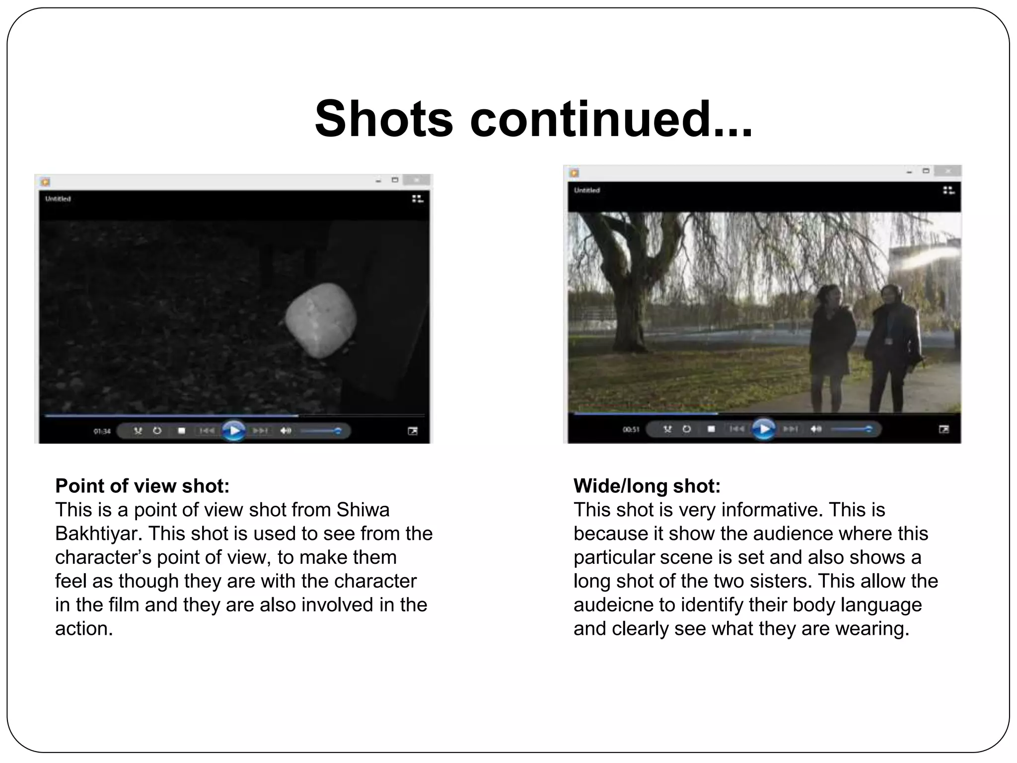 Shots continued...
Point of view shot:
This is a point of view shot from Shiwa
Bakhtiyar. This shot is used to see from the
character’s point of view, to make them
feel as though they are with the character
in the film and they are also involved in the
action.
Wide/long shot:
This shot is very informative. This is
because it show the audience where this
particular scene is set and also shows a
long shot of the two sisters. This allow the
audeicne to identify their body language
and clearly see what they are wearing.
 