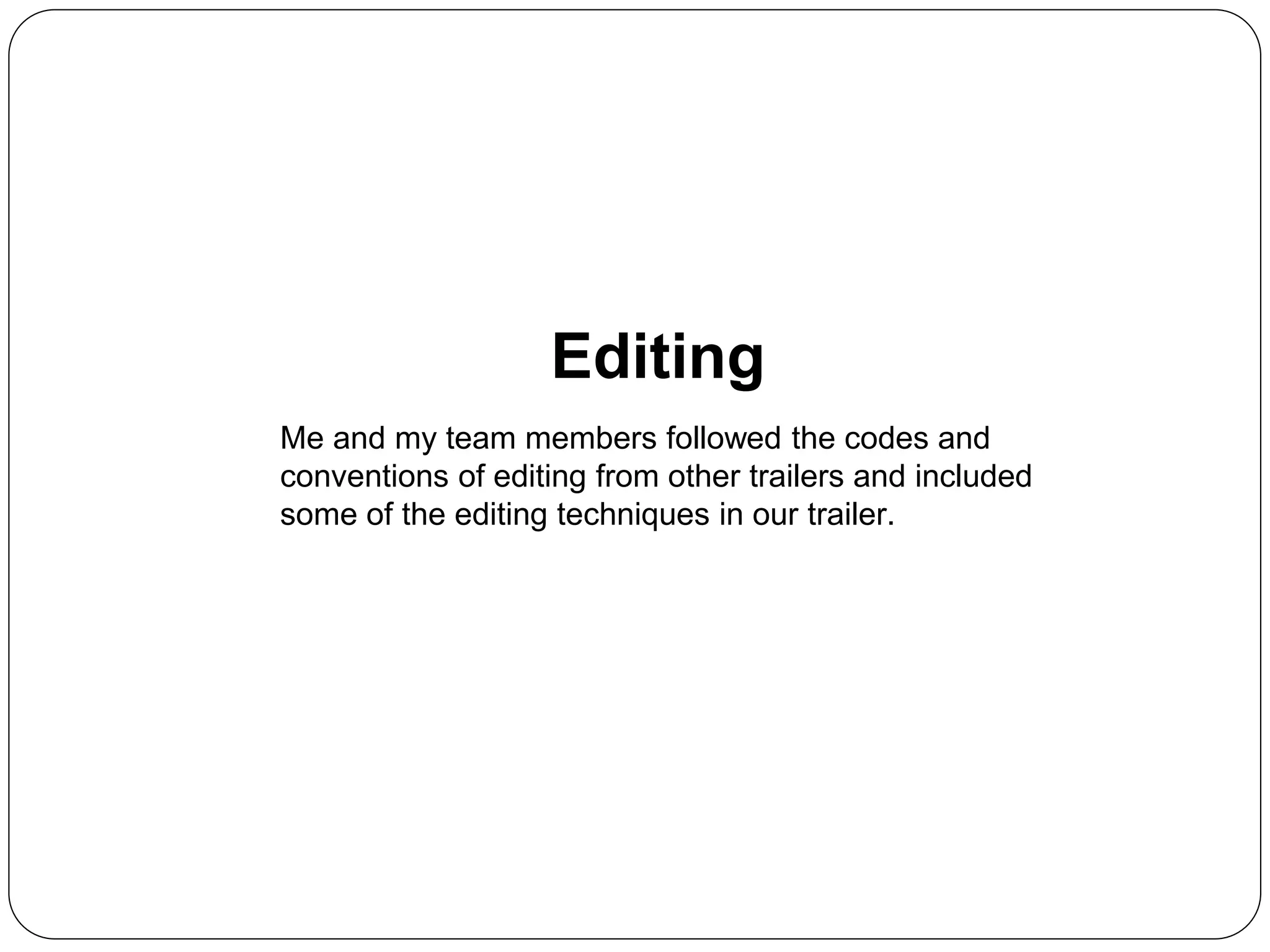 Editing
Me and my team members followed the codes and
conventions of editing from other trailers and included
some of the editing techniques in our trailer.
 
