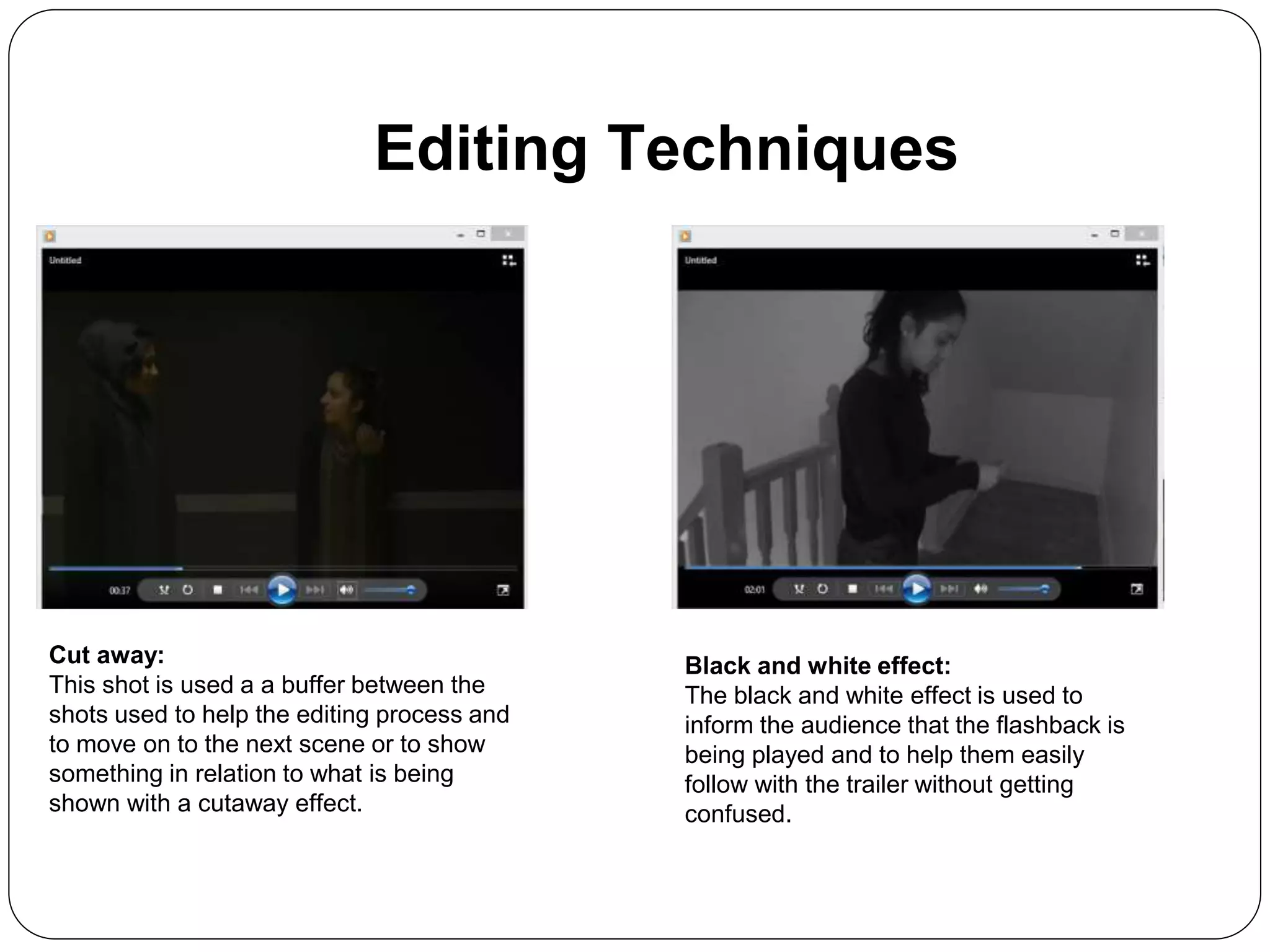 Editing Techniques
Cut away:
This shot is used a a buffer between the
shots used to help the editing process and
to move on to the next scene or to show
something in relation to what is being
shown with a cutaway effect.
Black and white effect:
The black and white effect is used to
inform the audience that the flashback is
being played and to help them easily
follow with the trailer without getting
confused.
 