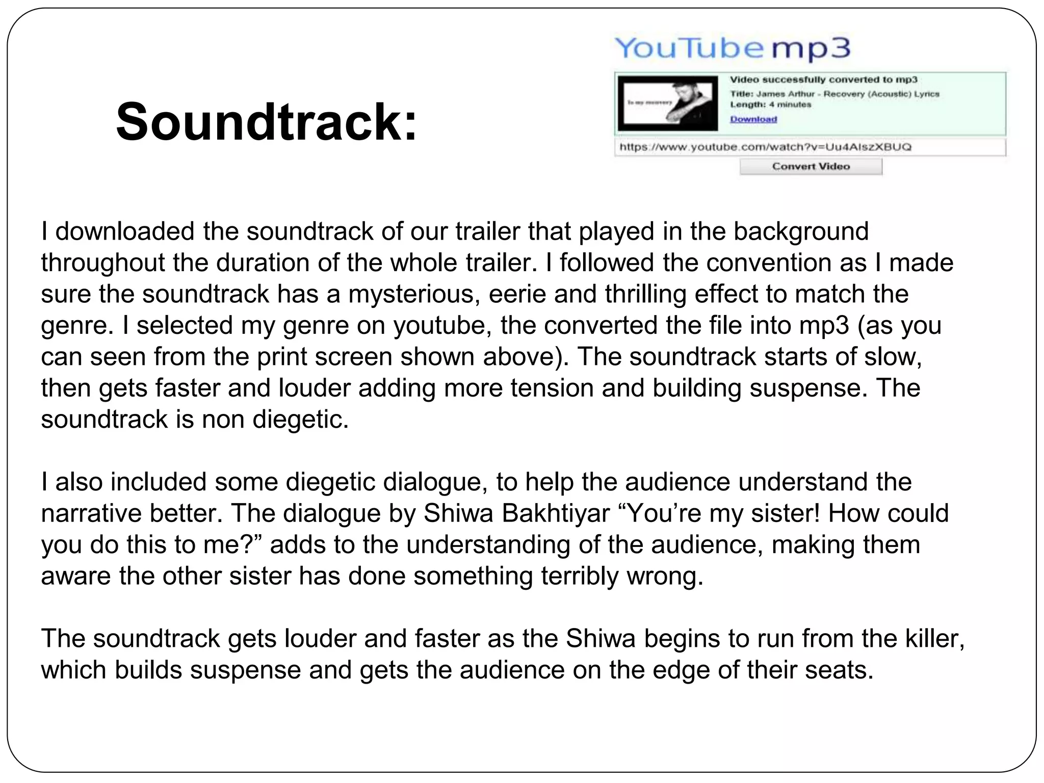Soundtrack:
I downloaded the soundtrack of our trailer that played in the background
throughout the duration of the whole trailer. I followed the convention as I made
sure the soundtrack has a mysterious, eerie and thrilling effect to match the
genre. I selected my genre on youtube, the converted the file into mp3 (as you
can seen from the print screen shown above). The soundtrack starts of slow,
then gets faster and louder adding more tension and building suspense. The
soundtrack is non diegetic.
I also included some diegetic dialogue, to help the audience understand the
narrative better. The dialogue by Shiwa Bakhtiyar “You’re my sister! How could
you do this to me?” adds to the understanding of the audience, making them
aware the other sister has done something terribly wrong.
The soundtrack gets louder and faster as the Shiwa begins to run from the killer,
which builds suspense and gets the audience on the edge of their seats.
 