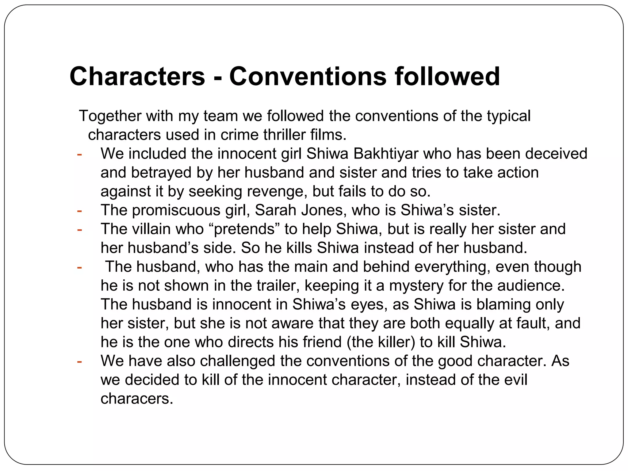Characters - Conventions followed
Together with my team we followed the conventions of the typical
characters used in crime thriller films.
- We included the innocent girl Shiwa Bakhtiyar who has been deceived
and betrayed by her husband and sister and tries to take action
against it by seeking revenge, but fails to do so.
- The promiscuous girl, Sarah Jones, who is Shiwa’s sister.
- The villain who “pretends” to help Shiwa, but is really her sister and
her husband’s side. So he kills Shiwa instead of her husband.
- The husband, who has the main and behind everything, even though
he is not shown in the trailer, keeping it a mystery for the audience.
The husband is innocent in Shiwa’s eyes, as Shiwa is blaming only
her sister, but she is not aware that they are both equally at fault, and
he is the one who directs his friend (the killer) to kill Shiwa.
- We have also challenged the conventions of the good character. As
we decided to kill of the innocent character, instead of the evil
characers.
 