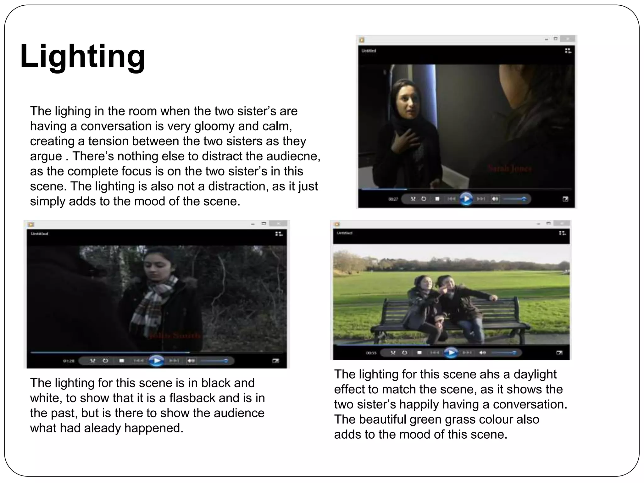 Lighting
The lighing in the room when the two sister’s are
having a conversation is very gloomy and calm,
creating a tension between the two sisters as they
argue . There’s nothing else to distract the audiecne,
as the complete focus is on the two sister’s in this
scene. The lighting is also not a distraction, as it just
simply adds to the mood of the scene.
The lighting for this scene is in black and
white, to show that it is a flasback and is in
the past, but is there to show the audience
what had aleady happened.
The lighting for this scene ahs a daylight
effect to match the scene, as it shows the
two sister’s happily having a conversation.
The beautiful green grass colour also
adds to the mood of this scene.
 