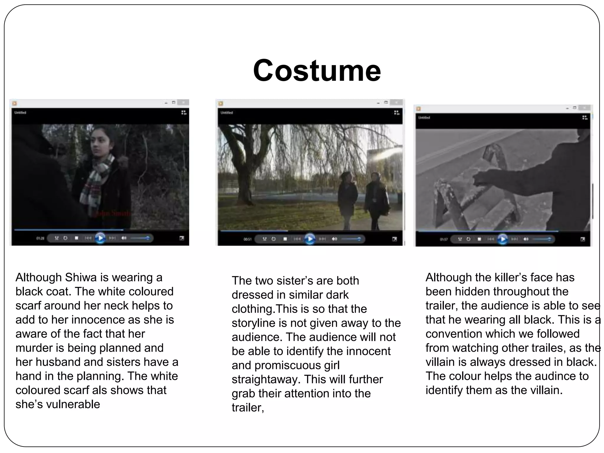 Costume
Although Shiwa is wearing a
black coat. The white coloured
scarf around her neck helps to
add to her innocence as she is
aware of the fact that her
murder is being planned and
her husband and sisters have a
hand in the planning. The white
coloured scarf als shows that
she’s vulnerable
Although the killer’s face has
been hidden throughout the
trailer, the audience is able to see
that he wearing all black. This is a
convention which we followed
from watching other trailes, as the
villain is always dressed in black.
The colour helps the audince to
identify them as the villain.
The two sister’s are both
dressed in similar dark
clothing.This is so that the
storyline is not given away to the
audience. The audience will not
be able to identify the innocent
and promiscuous girl
straightaway. This will further
grab their attention into the
trailer,
 