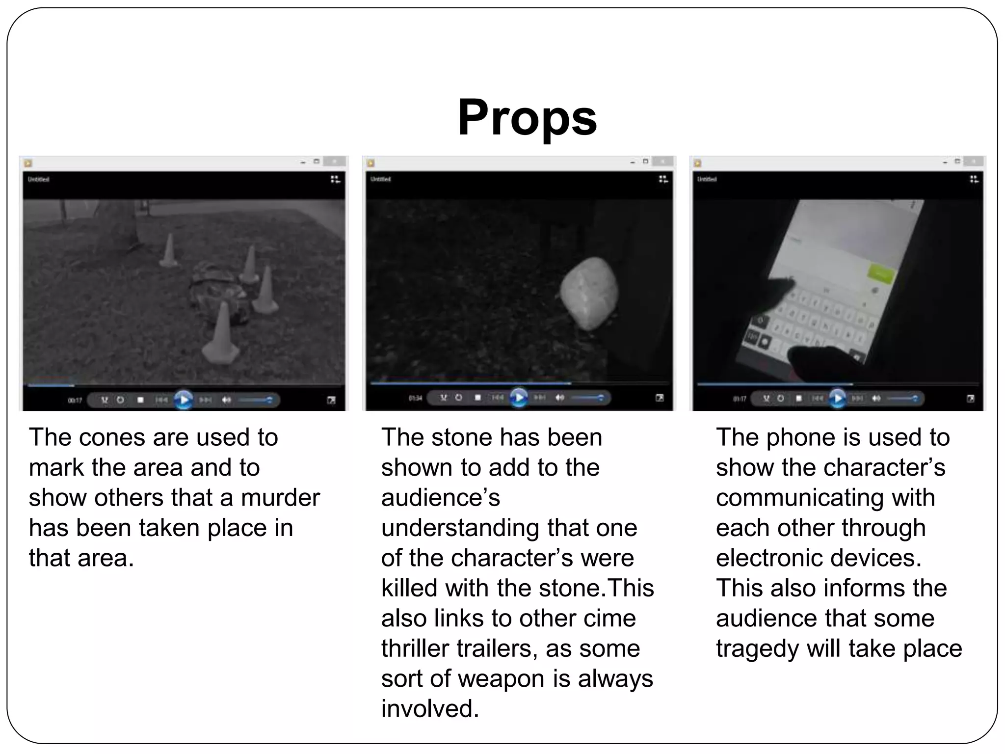 Props
The cones are used to
mark the area and to
show others that a murder
has been taken place in
that area.
The stone has been
shown to add to the
audience’s
understanding that one
of the character’s were
killed with the stone.This
also links to other cime
thriller trailers, as some
sort of weapon is always
involved.
The phone is used to
show the character’s
communicating with
each other through
electronic devices.
This also informs the
audience that some
tragedy will take place
 