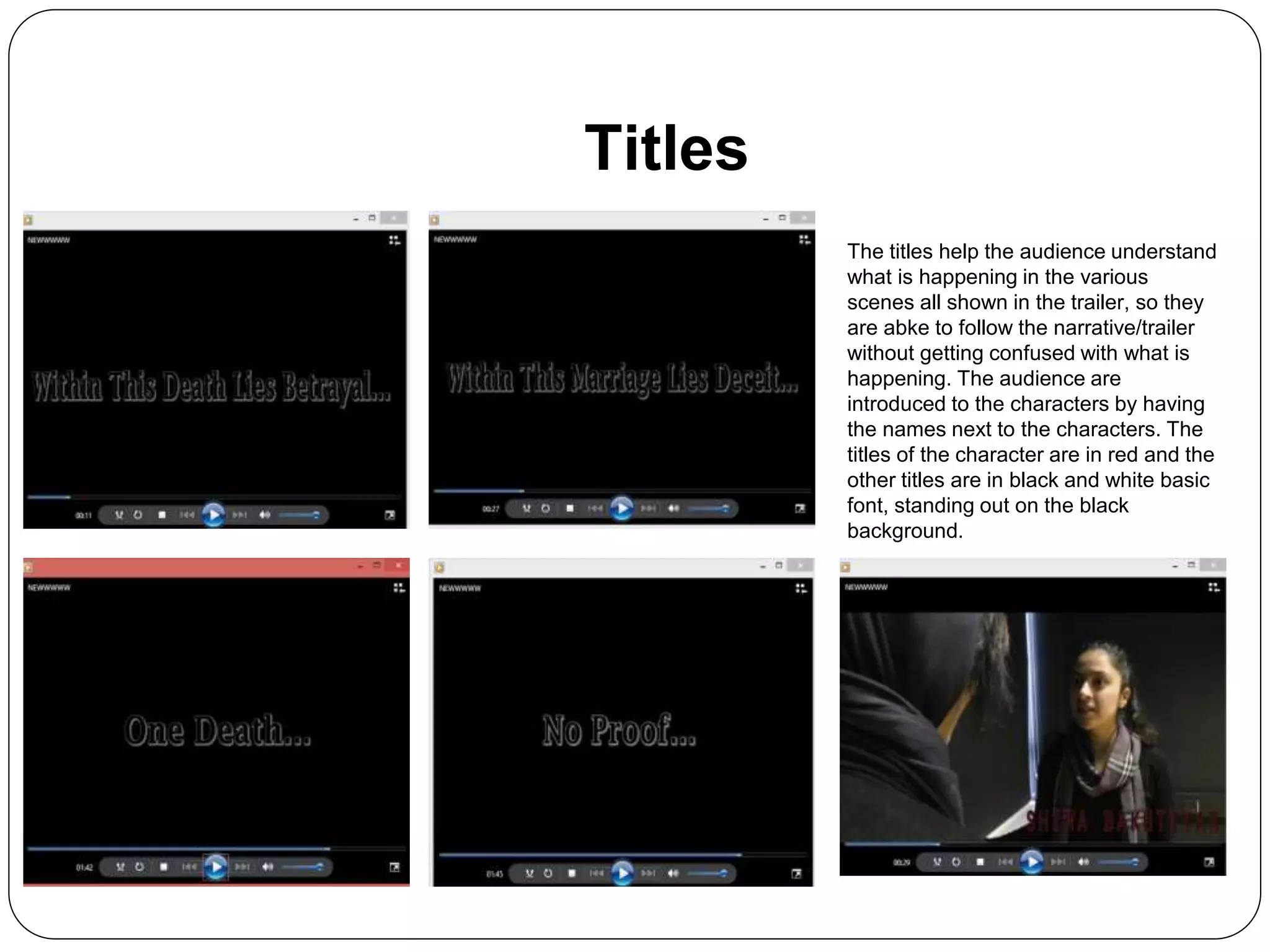Titles
The titles help the audience understand
what is happening in the various
scenes all shown in the trailer, so they
are abke to follow the narrative/trailer
without getting confused with what is
happening. The audience are
introduced to the characters by having
the names next to the characters. The
titles of the character are in red and the
other titles are in black and white basic
font, standing out on the black
background.
 