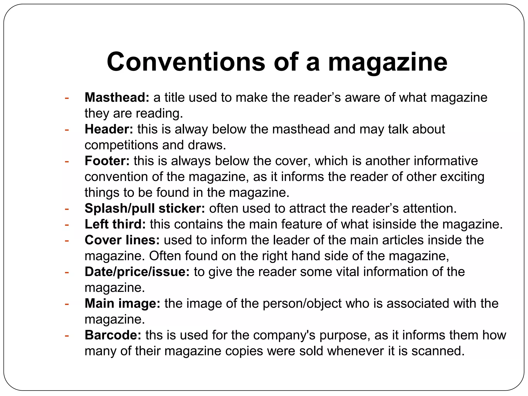 Conventions of a magazine
- Masthead: a title used to make the reader’s aware of what magazine
they are reading.
- Header: this is alway below the masthead and may talk about
competitions and draws.
- Footer: this is always below the cover, which is another informative
convention of the magazine, as it informs the reader of other exciting
things to be found in the magazine.
- Splash/pull sticker: often used to attract the reader’s attention.
- Left third: this contains the main feature of what isinside the magazine.
- Cover lines: used to inform the leader of the main articles inside the
magazine. Often found on the right hand side of the magazine,
- Date/price/issue: to give the reader some vital information of the
magazine.
- Main image: the image of the person/object who is associated with the
magazine.
- Barcode: ths is used for the company's purpose, as it informs them how
many of their magazine copies were sold whenever it is scanned.
 