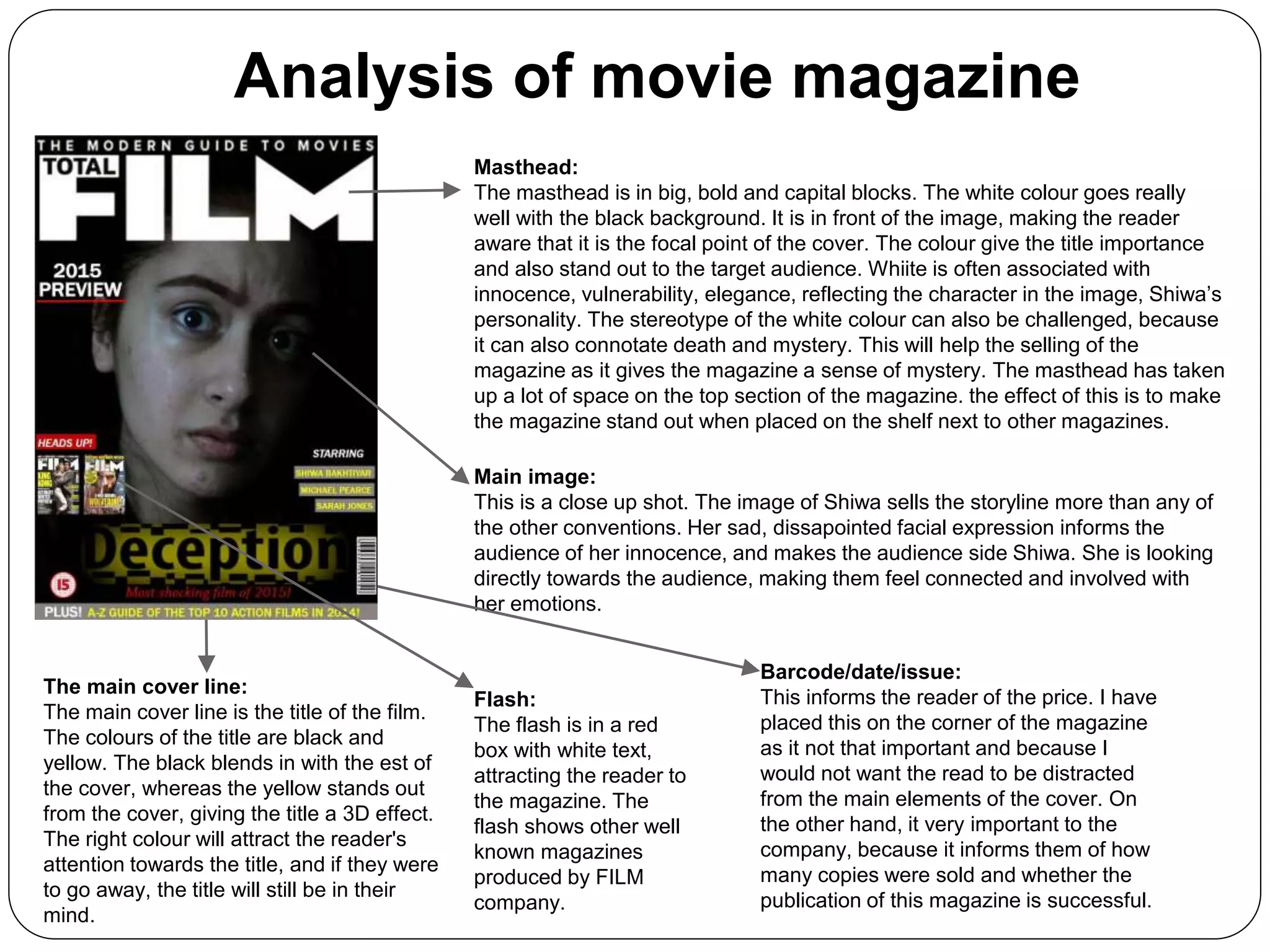 Analysis of movie magazine
Masthead:
The masthead is in big, bold and capital blocks. The white colour goes really
well with the black background. It is in front of the image, making the reader
aware that it is the focal point of the cover. The colour give the title importance
and also stand out to the target audience. Whiite is often associated with
innocence, vulnerability, elegance, reflecting the character in the image, Shiwa’s
personality. The stereotype of the white colour can also be challenged, because
it can also connotate death and mystery. This will help the selling of the
magazine as it gives the magazine a sense of mystery. The masthead has taken
up a lot of space on the top section of the magazine. the effect of this is to make
the magazine stand out when placed on the shelf next to other magazines.
Main image:
This is a close up shot. The image of Shiwa sells the storyline more than any of
the other conventions. Her sad, dissapointed facial expression informs the
audience of her innocence, and makes the audience side Shiwa. She is looking
directly towards the audience, making them feel connected and involved with
her emotions.
The main cover line:
The main cover line is the title of the film.
The colours of the title are black and
yellow. The black blends in with the est of
the cover, whereas the yellow stands out
from the cover, giving the title a 3D effect.
The right colour will attract the reader's
attention towards the title, and if they were
to go away, the title will still be in their
mind.
Flash:
The flash is in a red
box with white text,
attracting the reader to
the magazine. The
flash shows other well
known magazines
produced by FILM
company.
Barcode/date/issue:
This informs the reader of the price. I have
placed this on the corner of the magazine
as it not that important and because I
would not want the read to be distracted
from the main elements of the cover. On
the other hand, it very important to the
company, because it informs them of how
many copies were sold and whether the
publication of this magazine is successful.
 