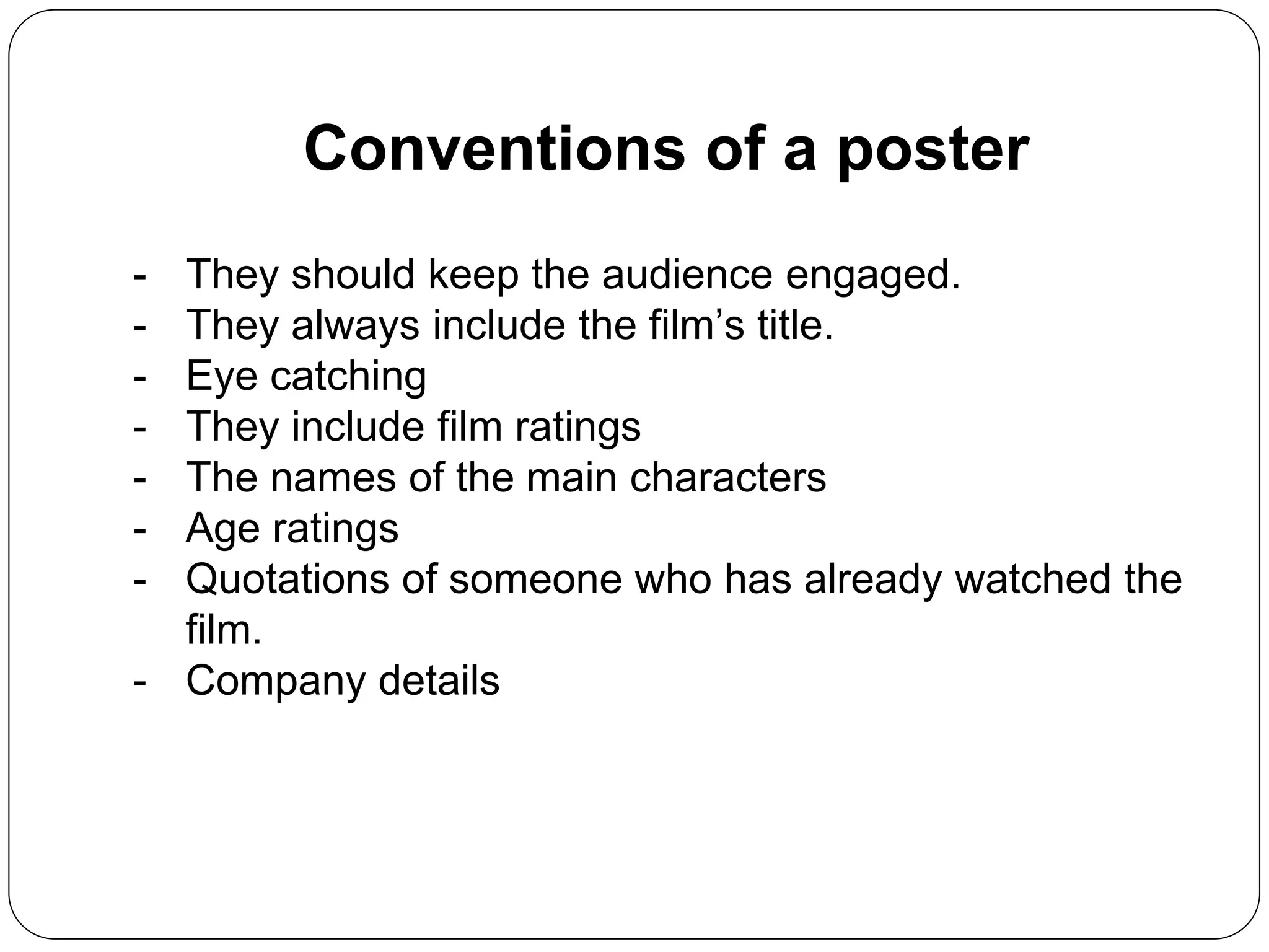 Conventions of a poster
- They should keep the audience engaged.
- They always include the film’s title.
- Eye catching
- They include film ratings
- The names of the main characters
- Age ratings
- Quotations of someone who has already watched the
film.
- Company details
 