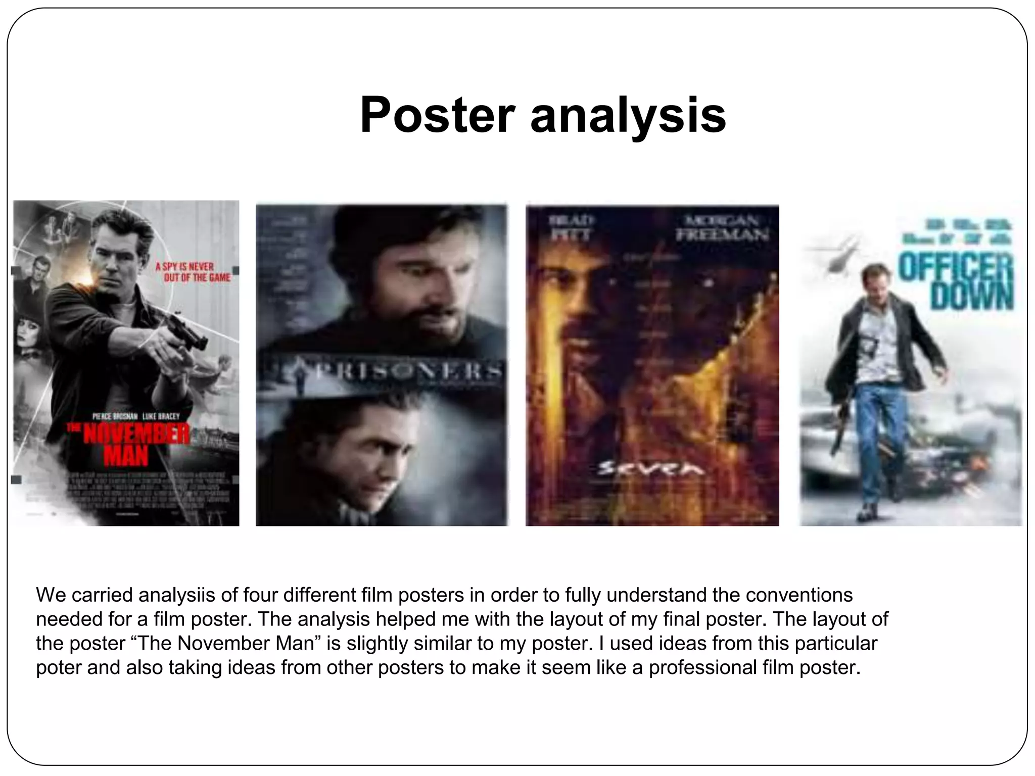 Poster analysis
We carried analysiis of four different film posters in order to fully understand the conventions
needed for a film poster. The analysis helped me with the layout of my final poster. The layout of
the poster “The November Man” is slightly similar to my poster. I used ideas from this particular
poter and also taking ideas from other posters to make it seem like a professional film poster.
 