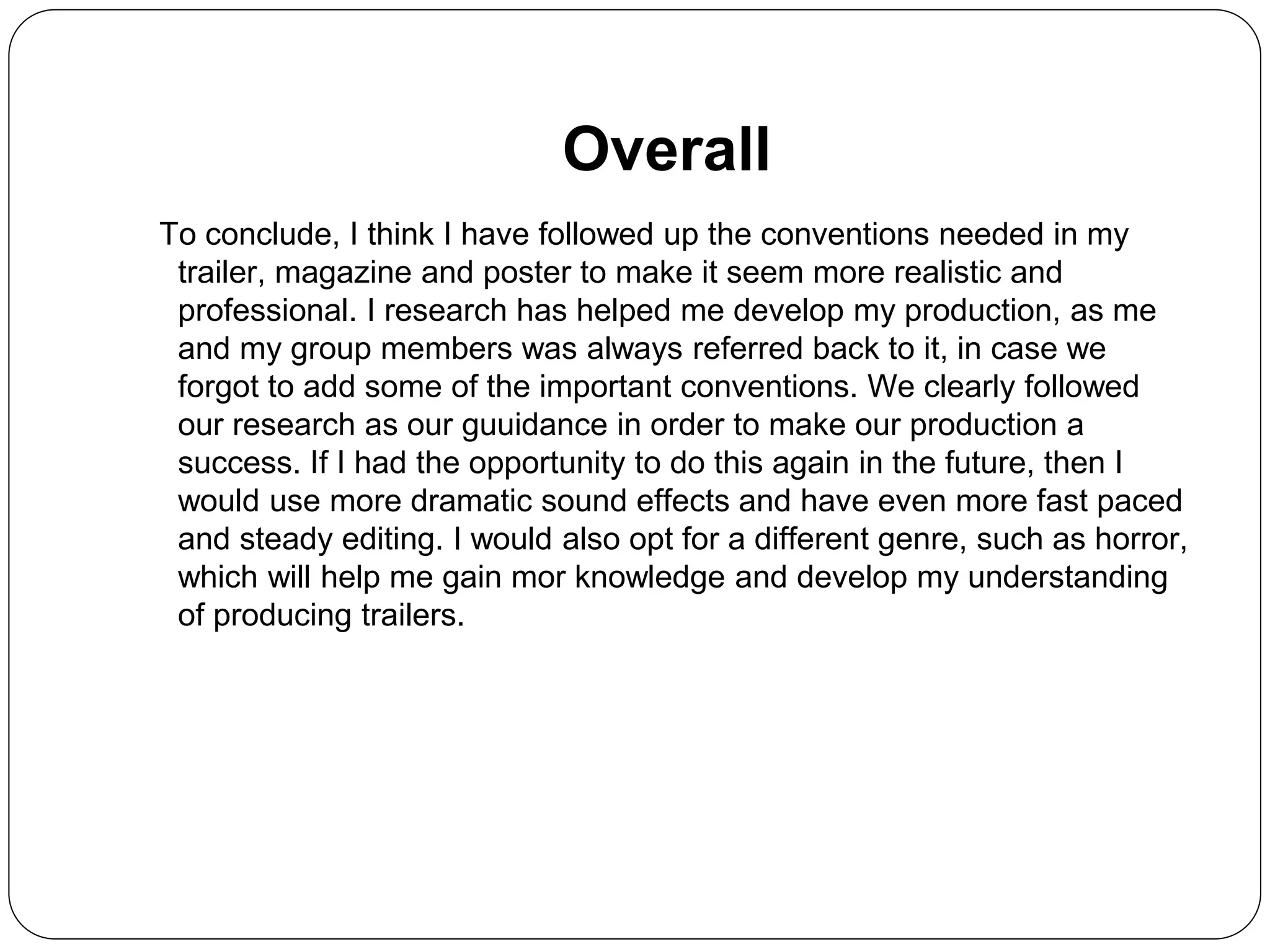 Overall
To conclude, I think I have followed up the conventions needed in my
trailer, magazine and poster to make it seem more realistic and
professional. I research has helped me develop my production, as me
and my group members was always referred back to it, in case we
forgot to add some of the important conventions. We clearly followed
our research as our guuidance in order to make our production a
success. If I had the opportunity to do this again in the future, then I
would use more dramatic sound effects and have even more fast paced
and steady editing. I would also opt for a different genre, such as horror,
which will help me gain mor knowledge and develop my understanding
of producing trailers.
 