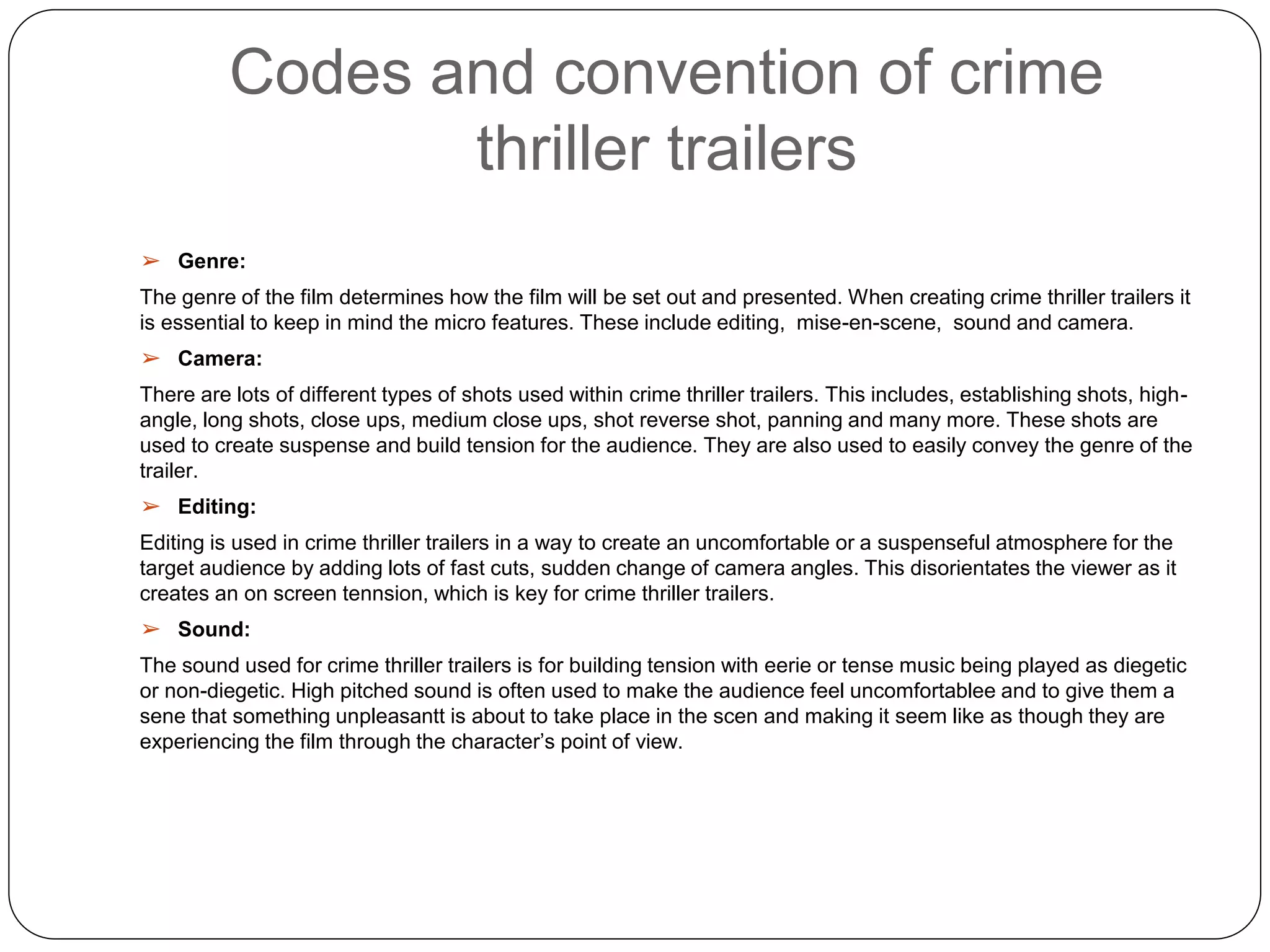 Codes and convention of crime
thriller trailers
➢ Genre:
The genre of the film determines how the film will be set out and presented. When creating crime thriller trailers it
is essential to keep in mind the micro features. These include editing, mise-en-scene, sound and camera.
➢ Camera:
There are lots of different types of shots used within crime thriller trailers. This includes, establishing shots, high-
angle, long shots, close ups, medium close ups, shot reverse shot, panning and many more. These shots are
used to create suspense and build tension for the audience. They are also used to easily convey the genre of the
trailer.
➢ Editing:
Editing is used in crime thriller trailers in a way to create an uncomfortable or a suspenseful atmosphere for the
target audience by adding lots of fast cuts, sudden change of camera angles. This disorientates the viewer as it
creates an on screen tennsion, which is key for crime thriller trailers.
➢ Sound:
The sound used for crime thriller trailers is for building tension with eerie or tense music being played as diegetic
or non-diegetic. High pitched sound is often used to make the audience feel uncomfortablee and to give them a
sene that something unpleasantt is about to take place in the scen and making it seem like as though they are
experiencing the film through the character’s point of view.
 