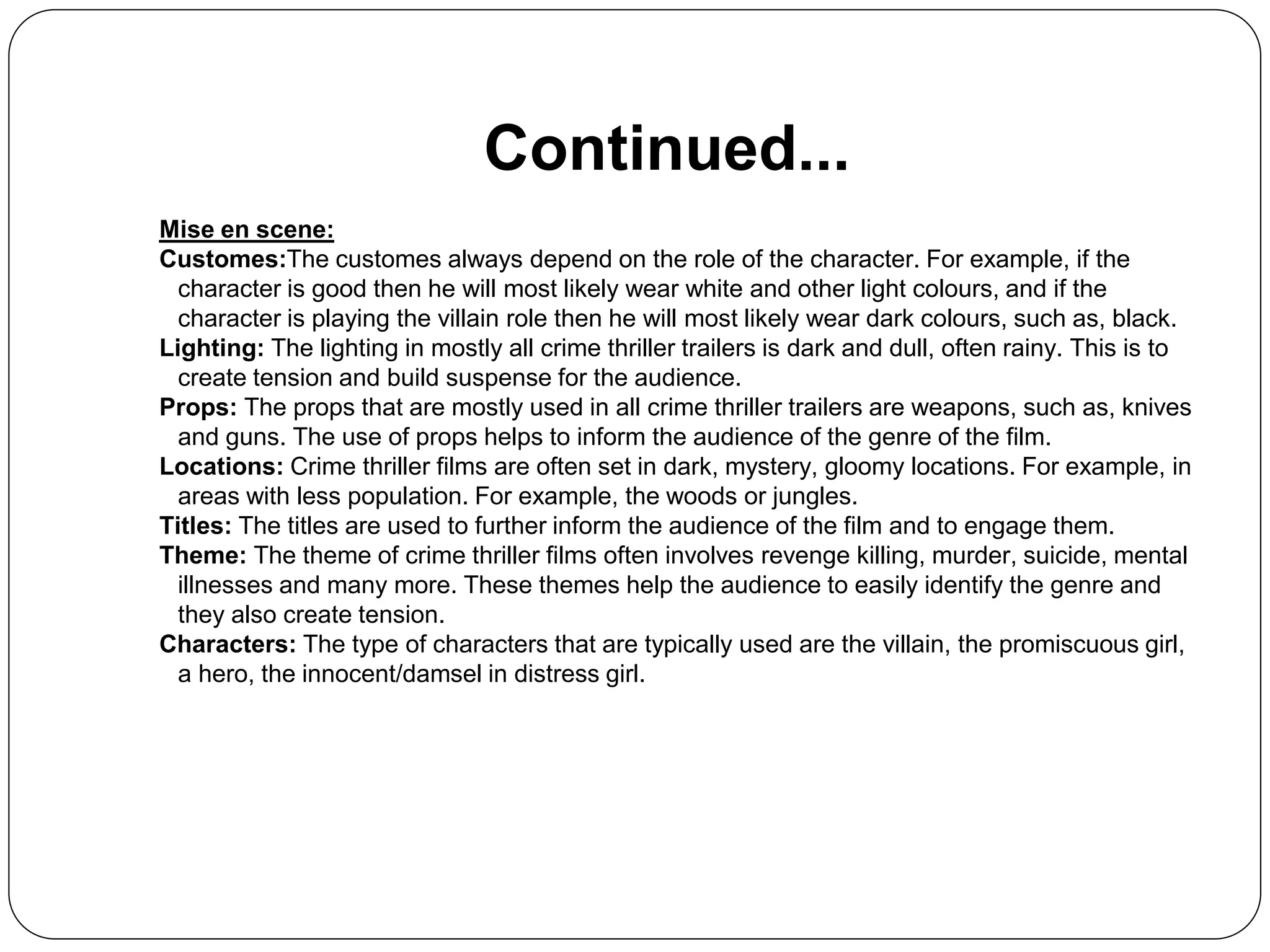 Continued...
Mise en scene:
Customes:The customes always depend on the role of the character. For example, if the
character is good then he will most likely wear white and other light colours, and if the
character is playing the villain role then he will most likely wear dark colours, such as, black.
Lighting: The lighting in mostly all crime thriller trailers is dark and dull, often rainy. This is to
create tension and build suspense for the audience.
Props: The props that are mostly used in all crime thriller trailers are weapons, such as, knives
and guns. The use of props helps to inform the audience of the genre of the film.
Locations: Crime thriller films are often set in dark, mystery, gloomy locations. For example, in
areas with less population. For example, the woods or jungles.
Titles: The titles are used to further inform the audience of the film and to engage them.
Theme: The theme of crime thriller films often involves revenge killing, murder, suicide, mental
illnesses and many more. These themes help the audience to easily identify the genre and
they also create tension.
Characters: The type of characters that are typically used are the villain, the promiscuous girl,
a hero, the innocent/damsel in distress girl.
 