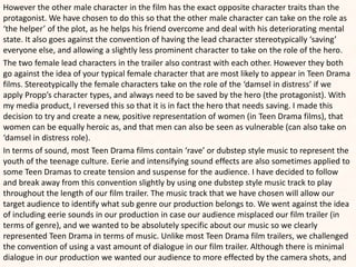 However the other male character in the film has the exact opposite character traits than the
protagonist. We have chosen to do this so that the other male character can take on the role as
‘the helper’ of the plot, as he helps his friend overcome and deal with his deteriorating mental
state. It also goes against the convention of having the lead character stereotypically ‘saving’
everyone else, and allowing a slightly less prominent character to take on the role of the hero.
The two female lead characters in the trailer also contrast with each other. However they both
go against the idea of your typical female character that are most likely to appear in Teen Drama
films. Stereotypically the female characters take on the role of the ‘damsel in distress’ if we
apply Propp’s character types, and always need to be saved by the hero (the protagonist). With
my media product, I reversed this so that it is in fact the hero that needs saving. I made this
decision to try and create a new, positive representation of women (in Teen Drama films), that
women can be equally heroic as, and that men can also be seen as vulnerable (can also take on
‘damsel in distress role).
In terms of sound, most Teen Drama films contain ‘rave’ or dubstep style music to represent the
youth of the teenage culture. Eerie and intensifying sound effects are also sometimes applied to
some Teen Dramas to create tension and suspense for the audience. I have decided to follow
and break away from this convention slightly by using one dubstep style music track to play
throughout the length of our film trailer. The music track that we have chosen will allow our
target audience to identify what sub genre our production belongs to. We went against the idea
of including eerie sounds in our production in case our audience misplaced our film trailer (in
terms of genre), and we wanted to be absolutely specific about our music so we clearly
represented Teen Drama in terms of music. Unlike most Teen Drama film trailers, we challenged
the convention of using a vast amount of dialogue in our film trailer. Although there is minimal
dialogue in our production we wanted our audience to more effected by the camera shots, and
 