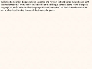 the limited amount of dialogue allows suspense and mystery to build up for the audience. Both
the music track that we had chosen and some of the dialogue contains some forms of explicit
language, as we found that taboo language featured in most of the Teen Drama films that we
had analysed and is a key feature of the teenage language.
 