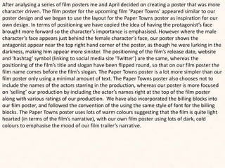 After analysing a series of film posters me and April decided on creating a poster that was more
character driven. The film poster for the upcoming film ‘Paper Towns’ appeared similar to our
poster design and we began to use the layout for the Paper Towns poster as inspiration for our
own design. In terms of positioning we have copied the idea of having the protagonist’s face
brought more forward so the character’s importance is emphasised. However where the male
character’s face appears just behind the female character’s face, our poster shows the
antagonist appear near the top right hand corner of the poster, as though he were lurking in the
darkness, making him appear more sinister. The positioning of the film’s release date, website
and ‘hashtag’ symbol (linking to social media site ‘Twitter’) are the same, whereas the
positioning of the film’s title and slogan have been flipped round, so that on our film poster the
film name comes before the film’s slogan. The Paper Towns poster is a lot more simpler than our
film poster only using a minimal amount of text. The Paper Towns poster also chooses not to
include the names of the actors starring in the production, whereas our poster is more focused
on ‘selling’ our production by including the actor’s names right at the top of the film poster
along with various ratings of our production. We have also incorporated the billing blocks into
our film poster, and followed the convention of the using the same style of font for the billing
blocks. The Paper Towns poster uses lots of warm colours suggesting that the film is quite light
hearted (in terms of the film’s narrative), with our own film poster using lots of dark, cold
colours to emphasise the mood of our film trailer’s narrative.
 
