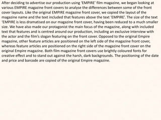 After deciding to advertise our production using ‘EMPIRE’ film magazine, we began looking at
various EMPIRE magazine front covers to analyse the differences between some of the front
cover layouts. Like the original EMPIRE magazine front cover, we copied the layout of the
magazine name and the text included that features above the text ‘EMPIRE’. The size of the text
‘EMPIRE is less dramatised on our magazine front cover, having been reduced to a much smaller
size. We have also made our protagonist the main focus of the magazine, along with included
text that features and is centred around our production, including an exclusive interview with
the actor and the film’s slogan featuring on the front cover. Opposed to the original Empire
magazine, other feature articles are positioned on the left side of the magazine front cover,
whereas feature articles are positioned on the right side of the magazine front cover on the
original Empire magazine. Both film magazine front covers use brightly coloured fonts for
creative effect and to stand out against the harsh, dark backgrounds. The positioning of the date
and price and barcode are copied of the original Empire magazine.
 