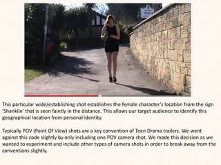 This particular wide/establishing shot establishes the female character’s location from the sign
‘Shanklin’ that is seen faintly in the distance. This allows our target audience to identify this
geographical location from personal identity.
Typically POV (Point Of View) shots are a key convention of Teen Drama trailers. We went
against this code slightly by only including one POV camera shot. We made this decision as we
wanted to experiment and include other types of camera shots in order to break away from the
conventions slightly.
 